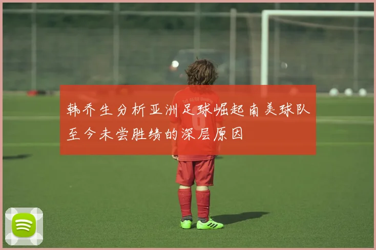 韩乔生分析亚洲足球崛起南美球队至今未尝胜绩的深层原因