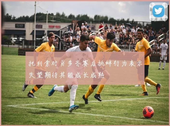 托利索对贡多齐赛后挑衅行为表示失望期待其能成长成熟