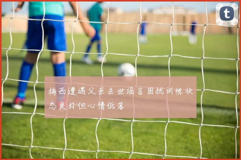 梅西遭遇父亲去世谣言困扰训练状态良好但心情低落