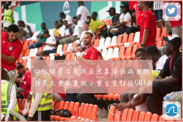 四位球员各展风采王泉泽伤病困扰郭昊文重返夏联小曾金金征战CBA新赛季