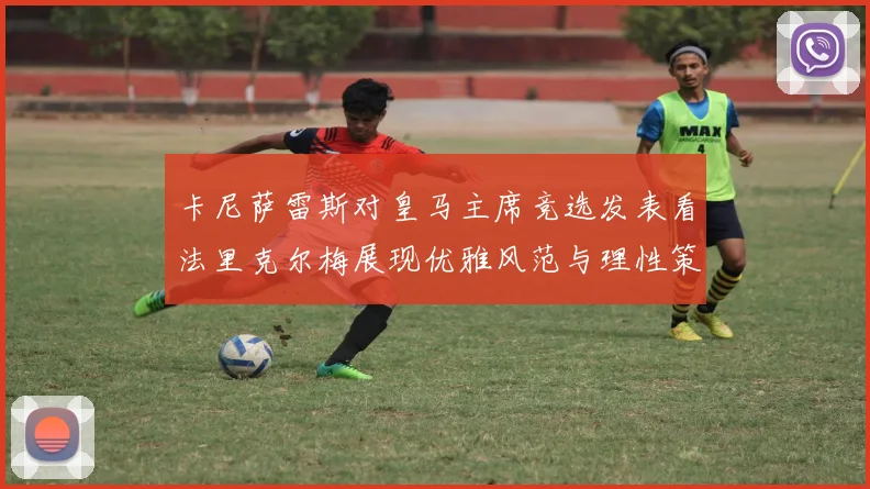 卡尼萨雷斯对皇马主席竞选发表看法里克尔梅展现优雅风范与理性策略