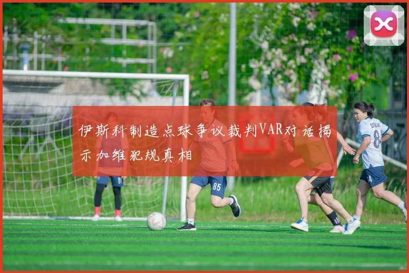 伊斯科制造点球争议裁判VAR对话揭示加维犯规真相