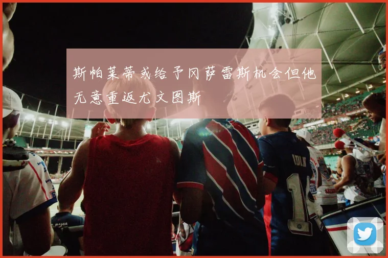 斯帕莱蒂或给予冈萨雷斯机会但他无意重返尤文图斯