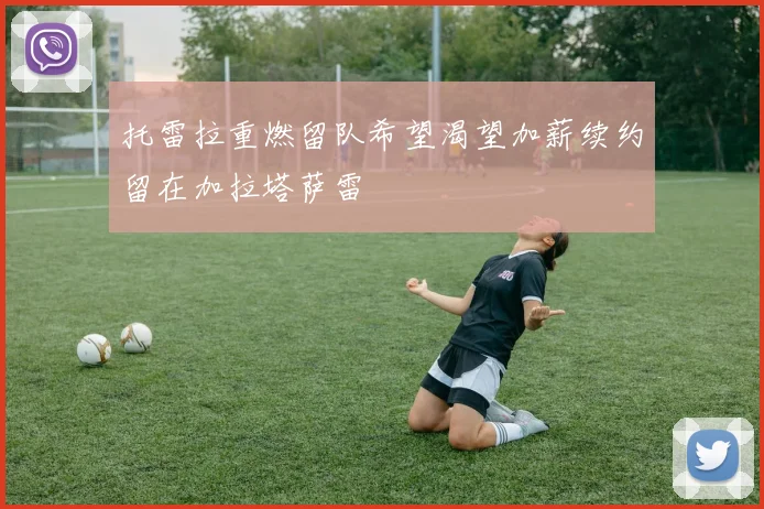 托雷拉重燃留队希望渴望加薪续约留在加拉塔萨雷