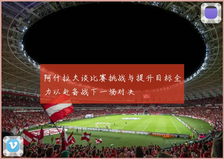 阿什拉夫谈比赛挑战与提升目标全力以赴备战下一场对决