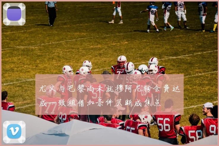尤文与巴黎尚未就穆阿尼转会费达成一致租借加条件买断成焦点