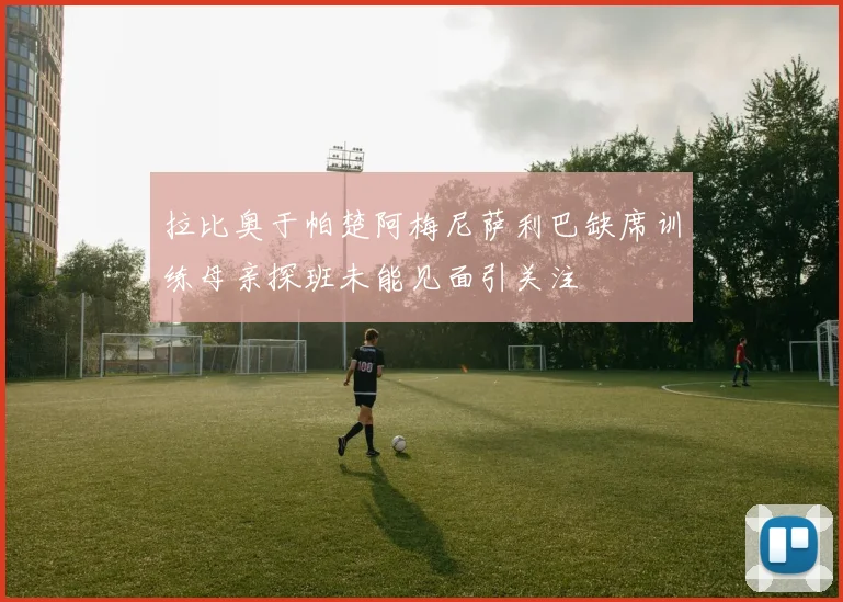 拉比奥于帕楚阿梅尼萨利巴缺席训练母亲探班未能见面引关注