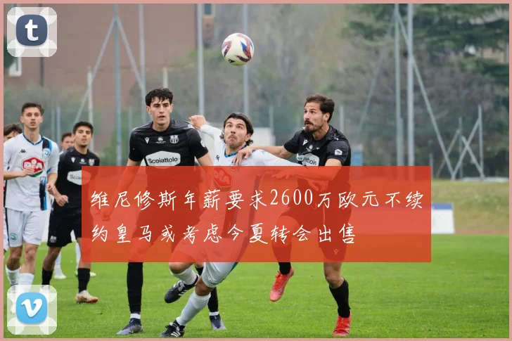 维尼修斯年薪要求2600万欧元不续约皇马或考虑今夏转会出售