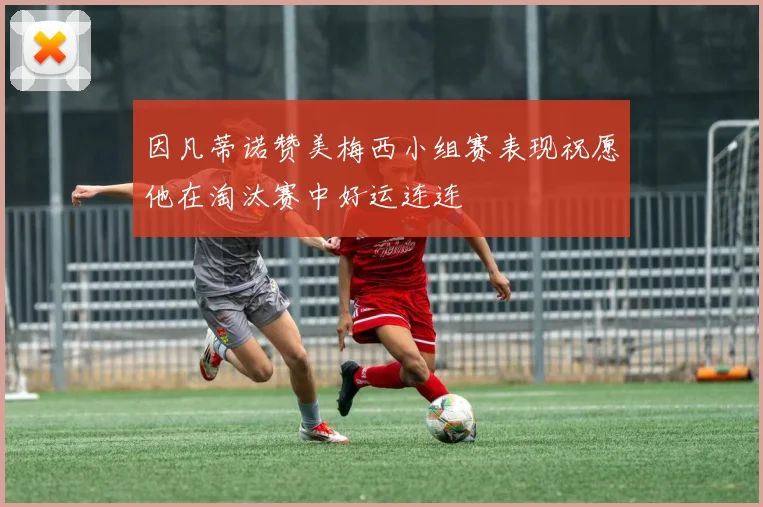 因凡蒂诺赞美梅西小组赛表现祝愿他在淘汰赛中好运连连