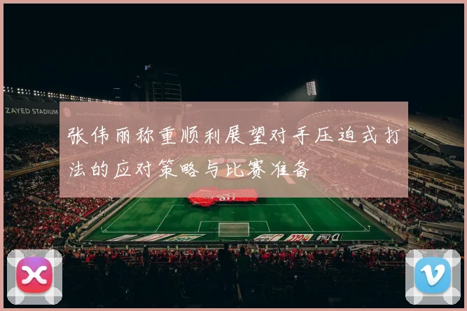 张伟丽称重顺利展望对手压迫式打法的应对策略与比赛准备