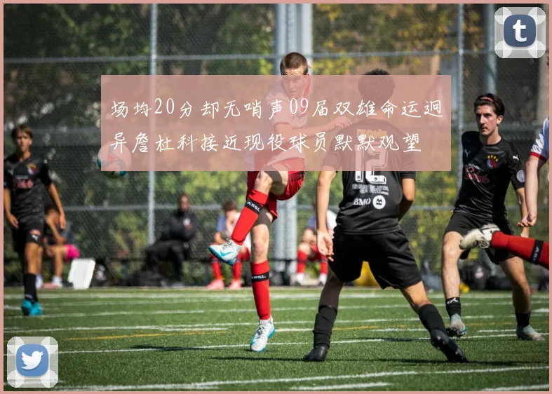 场均20分却无哨声09届双雄命运迥异詹杜科接近现役球员默默观望