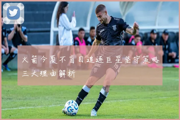 火箭今夏不盲目追逐巨星坚守策略三大理由解析