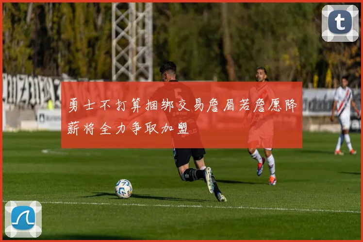 勇士不打算捆绑交易詹眉若詹愿降薪将全力争取加盟