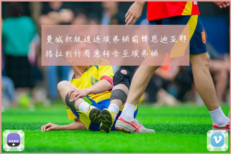 曼城积极追逐埃弗顿前锋恩迪亚耶格拉利什有意转会至埃弗顿