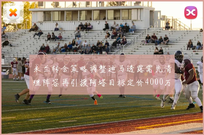 米兰转会策略调整迪马透露需先清理阵容再引援阿塔目标定价4000万