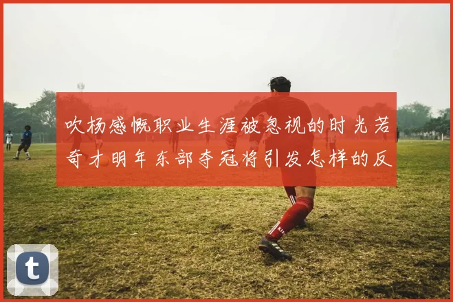 吹杨感慨职业生涯被忽视的时光若奇才明年东部夺冠将引发怎样的反响