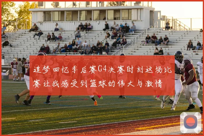追梦回忆季后赛G4决赛时刻这场比赛让我感受到篮球的伟大与激情
