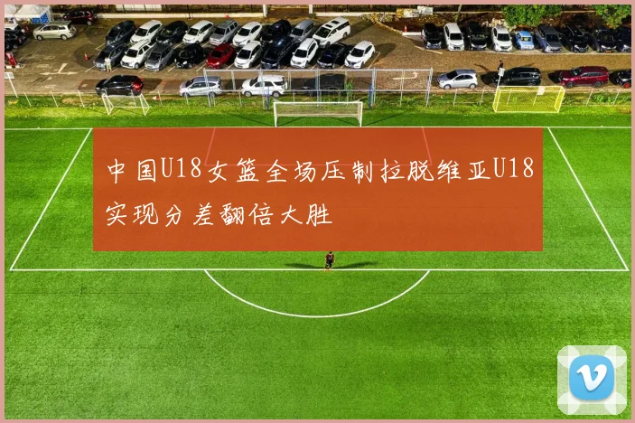 中国U18女篮全场压制拉脱维亚U18实现分差翻倍大胜