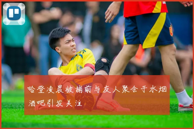 哈登凌晨被捕前与友人聚会于水烟酒吧引发关注