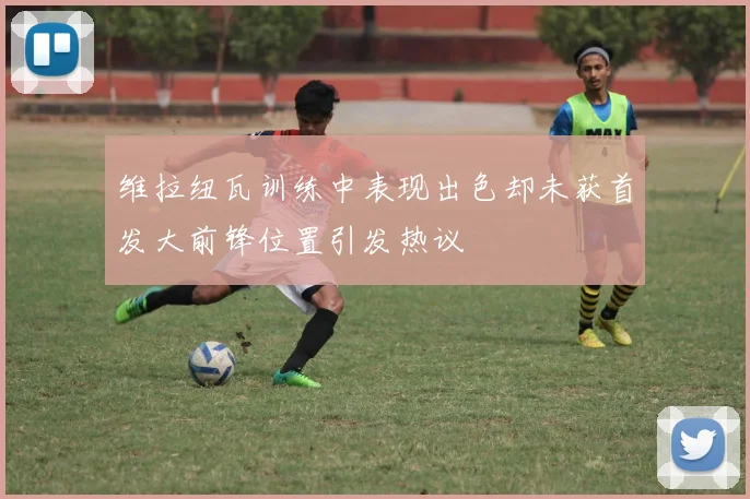 维拉纽瓦训练中表现出色却未获首发大前锋位置引发热议