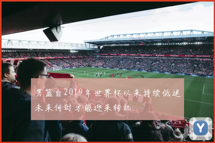 男篮自2019年世界杯以来持续低迷未来何时才能迎来转机