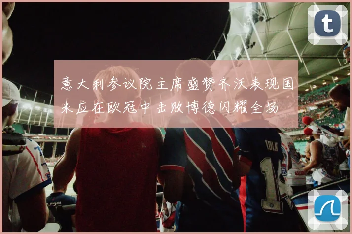 意大利参议院主席盛赞齐沃表现国米应在欧冠中击败博德闪耀全场