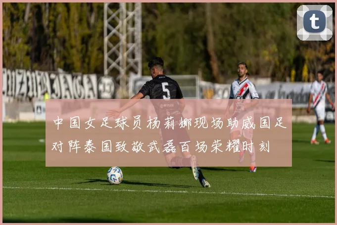 中国女足球员杨莉娜现场助威国足对阵泰国致敬武磊百场荣耀时刻