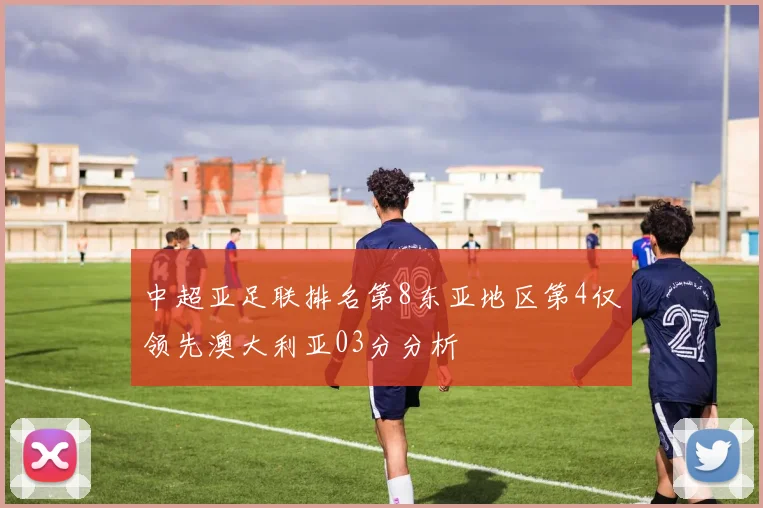 中超亚足联排名第8东亚地区第4仅领先澳大利亚03分分析