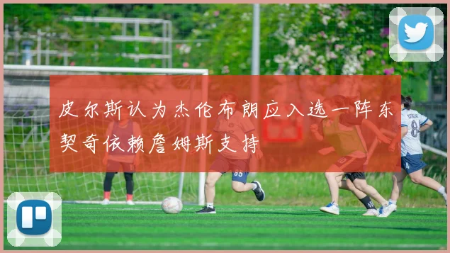 皮尔斯认为杰伦布朗应入选一阵东契奇依赖詹姆斯支持
