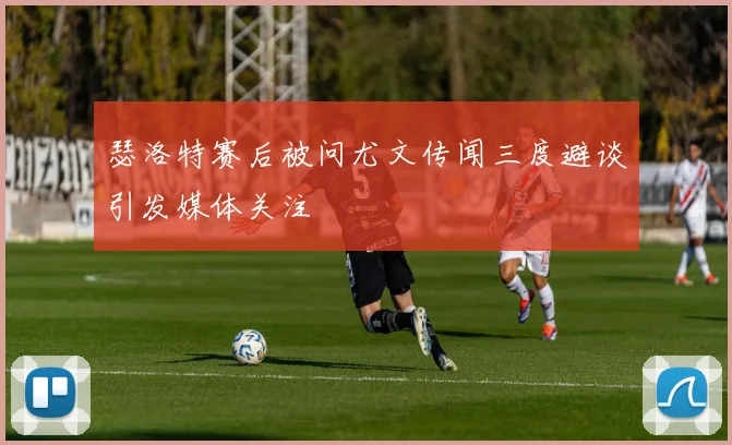 瑟洛特赛后被问尤文传闻三度避谈引发媒体关注