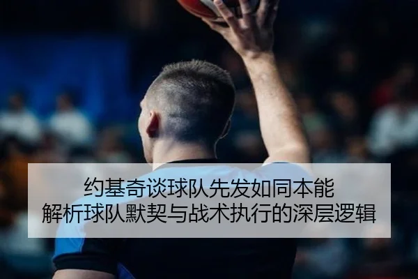 约基奇谈球队先发如同本能 解析球队默契与战术执行的深层逻辑（MILANSPORT）